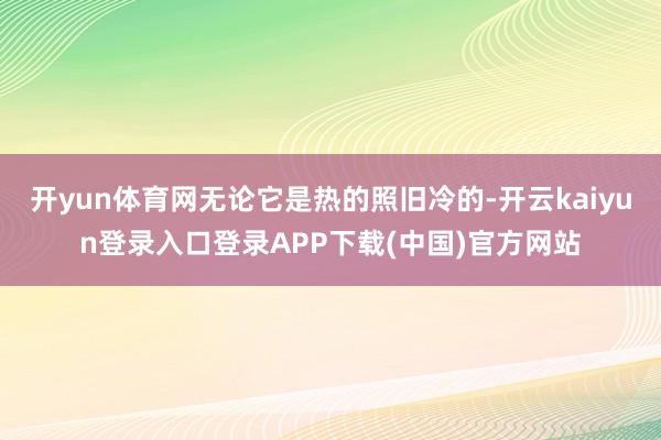 开yun体育网无论它是热的照旧冷的-开云kaiyun登录入口登录APP下载(中国)官方网站