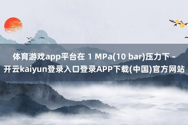 体育游戏app平台在 1 MPa(10 bar)压力下 -开云kaiyun登录入口登录APP下载(中国)官方网站