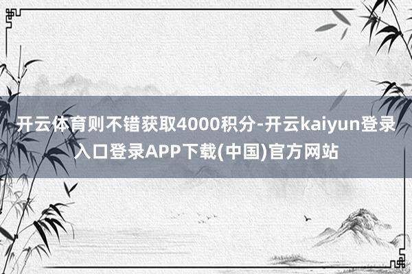 开云体育则不错获取4000积分-开云kaiyun登录入口登录APP下载(中国)官方网站