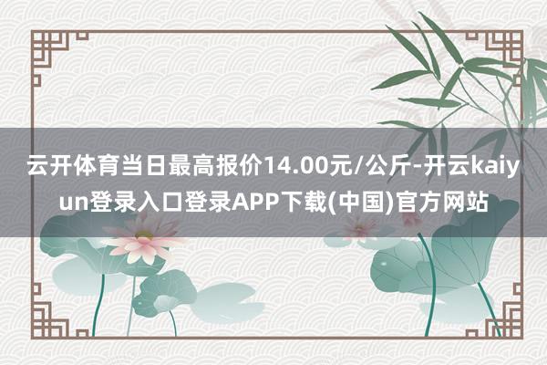 云开体育当日最高报价14.00元/公斤-开云kaiyun登录入口登录APP下载(中国)官方网站