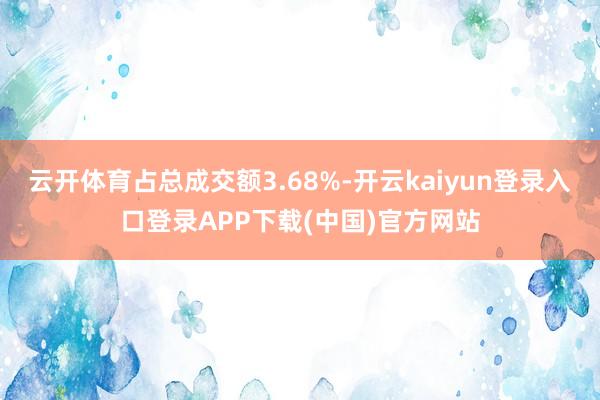 云开体育占总成交额3.68%-开云kaiyun登录入口登录APP下载(中国)官方网站