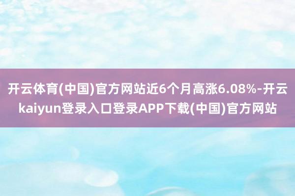 开云体育(中国)官方网站近6个月高涨6.08%-开云kaiyun登录入口登录APP下载(中国)官方网站