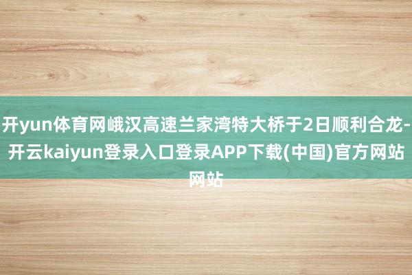 开yun体育网峨汉高速兰家湾特大桥于2日顺利合龙-开云kaiyun登录入口登录APP下载(中国)官方网站