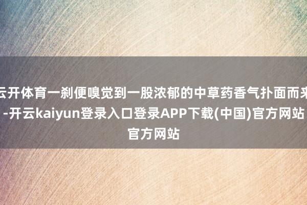 云开体育一刹便嗅觉到一股浓郁的中草药香气扑面而来-开云kaiyun登录入口登录APP下载(中国)官方网站