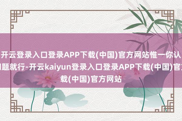 开云登录入口登录APP下载(中国)官方网站惟一你认为没问题就行-开云kaiyun登录入口登录APP下载(中国)官方网站