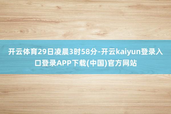 开云体育29日凌晨3时58分-开云kaiyun登录入口登录APP下载(中国)官方网站