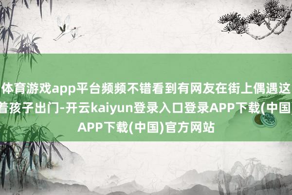 体育游戏app平台频频不错看到有网友在街上偶遇这对配偶带着孩子出门-开云kaiyun登录入口登录APP下载(中国)官方网站