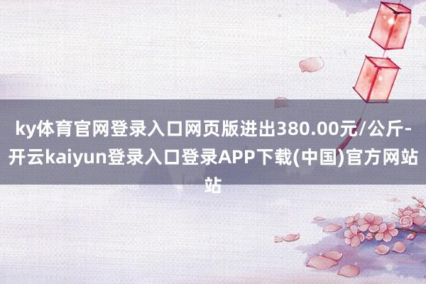 ky体育官网登录入口网页版进出380.00元/公斤-开云kaiyun登录入口登录APP下载(中国)官方网站