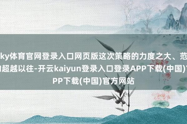 ky体育官网登录入口网页版这次策略的力度之大、范围之广均超越以往-开云kaiyun登录入口登录APP下载(中国)官方网站