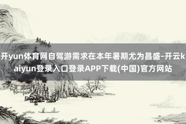 开yun体育网自驾游需求在本年暑期尤为昌盛-开云kaiyun登录入口登录APP下载(中国)官方网站