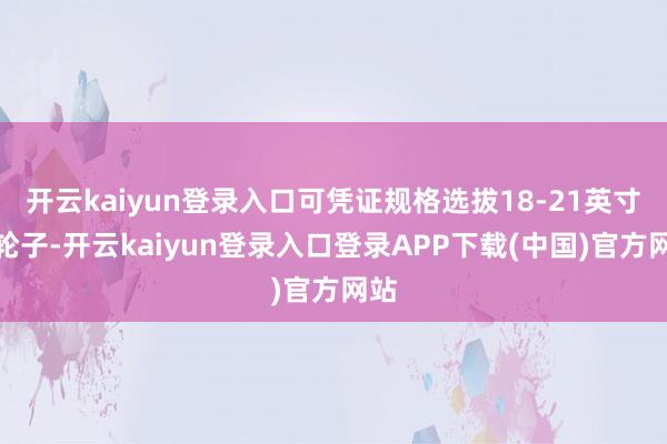 开云kaiyun登录入口可凭证规格选拔18-21英寸的轮子-开云kaiyun登录入口登录APP下载(中国)官方网站