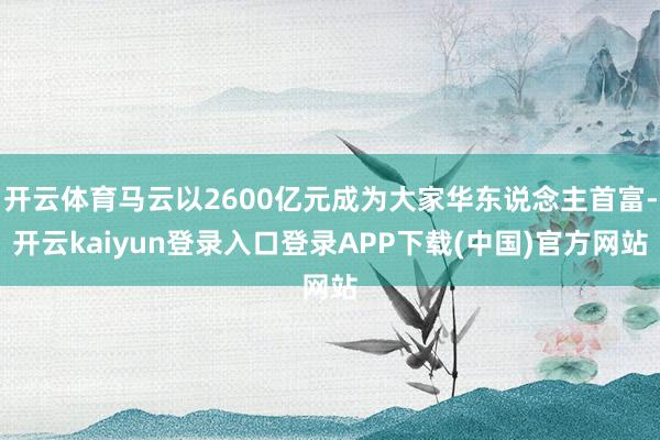 开云体育马云以2600亿元成为大家华东说念主首富-开云kaiyun登录入口登录APP下载(中国)官方网站