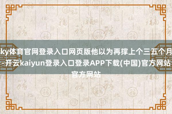 ky体育官网登录入口网页版他以为再撑上个三五个月-开云kaiyun登录入口登录APP下载(中国)官方网站