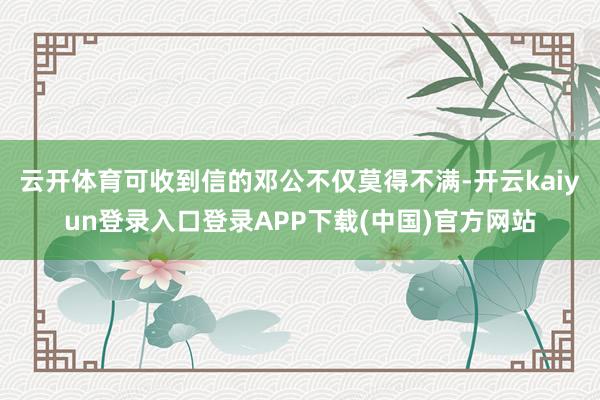 云开体育可收到信的邓公不仅莫得不满-开云kaiyun登录入口登录APP下载(中国)官方网站