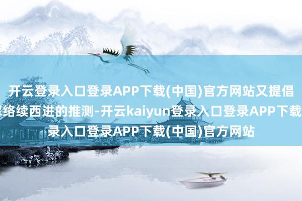 开云登录入口登录APP下载(中国)官方网站又提倡了让红四方面军络续西进的推测-开云kaiyun登录入口登录APP下载(中国)官方网站