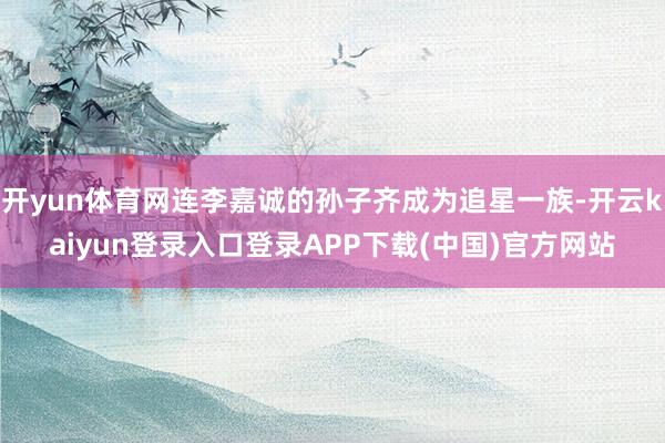 开yun体育网连李嘉诚的孙子齐成为追星一族-开云kaiyun登录入口登录APP下载(中国)官方网站