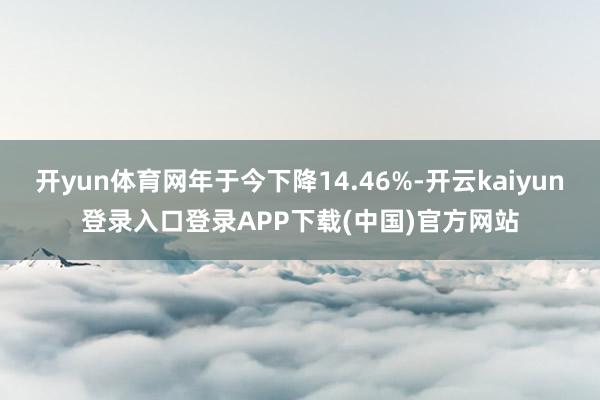 开yun体育网年于今下降14.46%-开云kaiyun登录入口登录APP下载(中国)官方网站