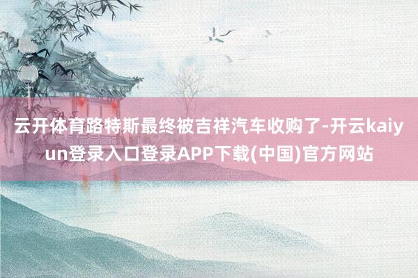 云开体育路特斯最终被吉祥汽车收购了-开云kaiyun登录入口登录APP下载(中国)官方网站