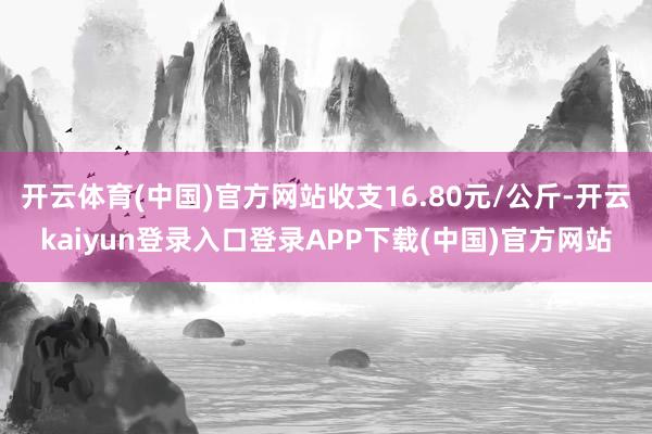 开云体育(中国)官方网站收支16.80元/公斤-开云kaiyun登录入口登录APP下载(中国)官方网站