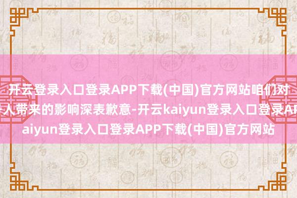 开云登录入口登录APP下载(中国)官方网站咱们对于因此事给客户以及各人带来的影响深表歉意-开云kaiyun登录入口登录APP下载(中国)官方网站