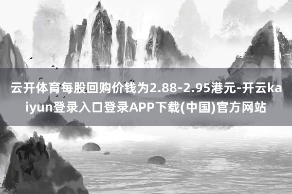 云开体育每股回购价钱为2.88-2.95港元-开云kaiyun登录入口登录APP下载(中国)官方网站