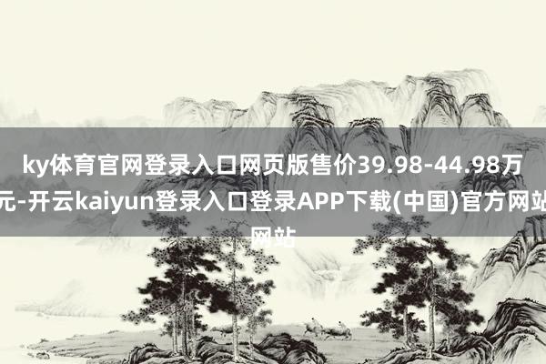 ky体育官网登录入口网页版售价39.98-44.98万元-开云kaiyun登录入口登录APP下载(中国)官方网站