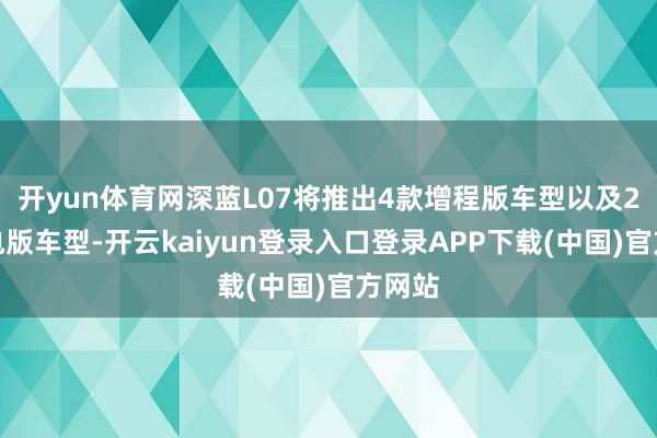 开yun体育网深蓝L07将推出4款增程版车型以及2款纯电版车型-开云kaiyun登录入口登录APP下载(中国)官方网站