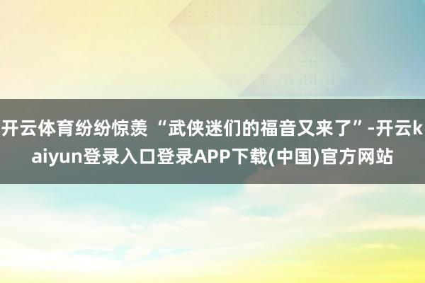 开云体育纷纷惊羡 “武侠迷们的福音又来了”-开云kaiyun登录入口登录APP下载(中国)官方网站