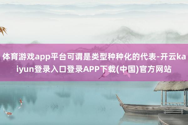 体育游戏app平台可谓是类型种种化的代表-开云kaiyun登录入口登录APP下载(中国)官方网站