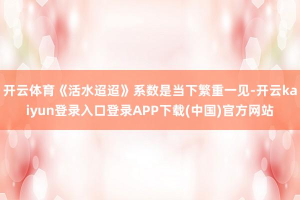 开云体育《活水迢迢》系数是当下繁重一见-开云kaiyun登录入口登录APP下载(中国)官方网站