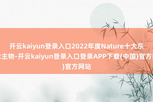 开云kaiyun登录入口2022年度Nature十大东说念主物-开云kaiyun登录入口登录APP下载(中国)官方网站