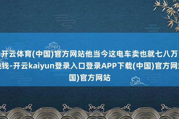 开云体育(中国)官方网站他当今这电车卖也就七八万块钱-开云kaiyun登录入口登录APP下载(中国)官方网站