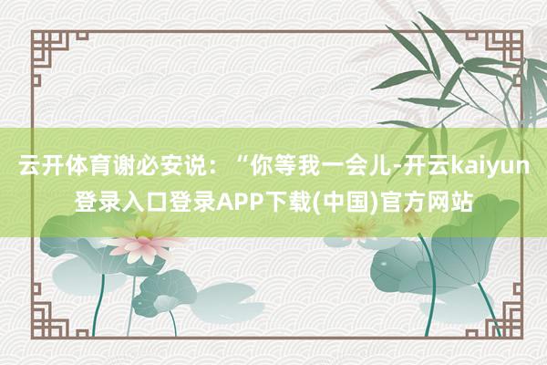 云开体育谢必安说：“你等我一会儿-开云kaiyun登录入口登录APP下载(中国)官方网站