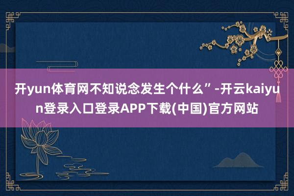 开yun体育网不知说念发生个什么”-开云kaiyun登录入口登录APP下载(中国)官方网站