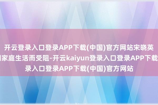 开云登录入口登录APP下载(中国)官方网站宋晓英的发扬不仅未因家庭生活而受阻-开云kaiyun登录入口登录APP下载(中国)官方网站