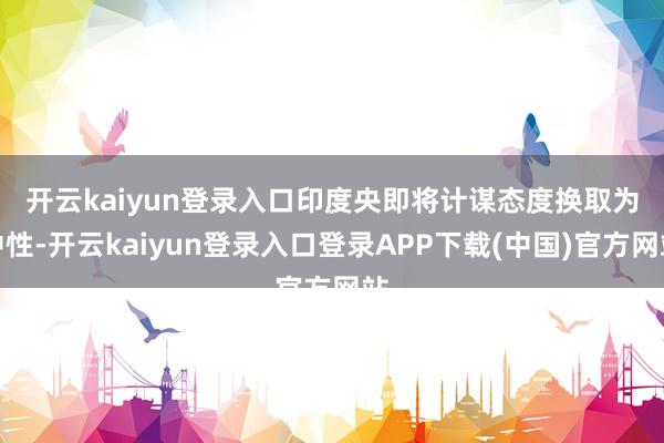 开云kaiyun登录入口　　印度央即将计谋态度换取为中性-开云kaiyun登录入口登录APP下载(中国)官方网站