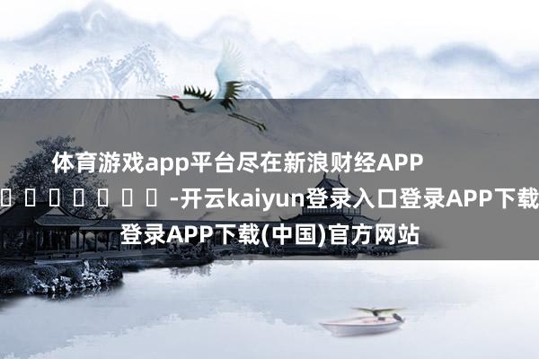 体育游戏app平台尽在新浪财经APP            													-开云kaiyun登录入口登录APP下载(中国)官方网站