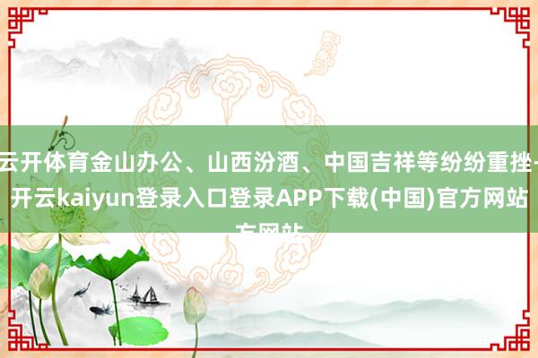 云开体育金山办公、山西汾酒、中国吉祥等纷纷重挫-开云kaiyun登录入口登录APP下载(中国)官方网站