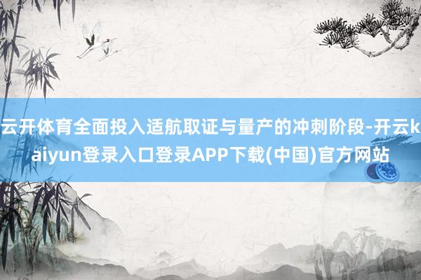 云开体育全面投入适航取证与量产的冲刺阶段-开云kaiyun登录入口登录APP下载(中国)官方网站