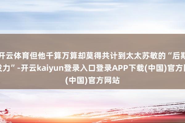 开云体育但他千算万算却莫得共计到太太苏敏的“后期爆发力”-开云kaiyun登录入口登录APP下载(中国)官方网站