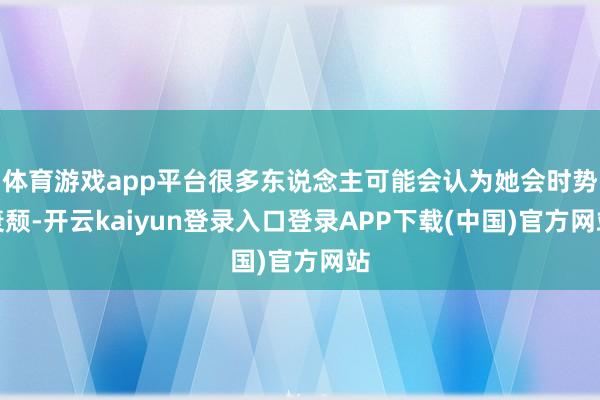 体育游戏app平台很多东说念主可能会认为她会时势衰颓-开云kaiyun登录入口登录APP下载(中国)官方网站