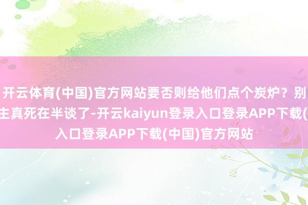 开云体育(中国)官方网站要否则给他们点个炭炉？别叫那女…东谈主真死在半谈了-开云kaiyun登录入口登录APP下载(中国)官方网站