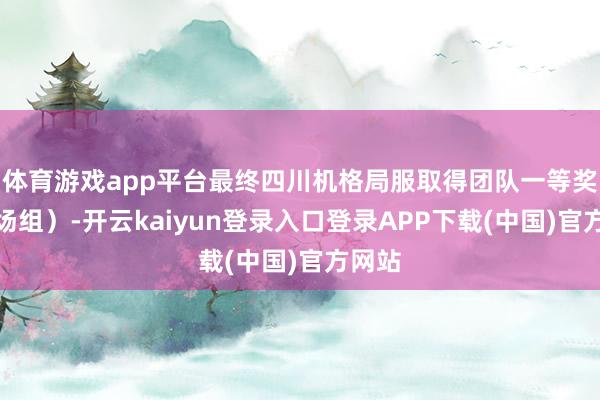 体育游戏app平台最终四川机格局服取得团队一等奖（机场组）-开云kaiyun登录入口登录APP下载(中国)官方网站