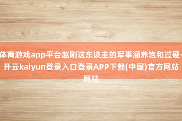 体育游戏app平台赵刚这东谈主的军事涵养饱和过硬-开云kaiyun登录入口登录APP下载(中国)官方网站