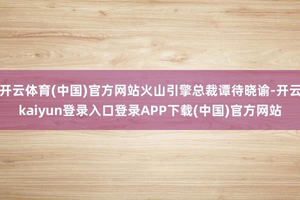 开云体育(中国)官方网站火山引擎总裁谭待晓谕-开云kaiyun登录入口登录APP下载(中国)官方网站