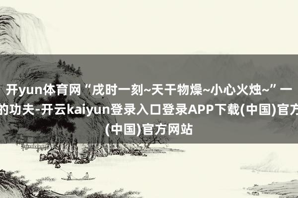 开yun体育网“戌时一刻~天干物燥~小心火烛~”一盏茶的功夫-开云kaiyun登录入口登录APP下载(中国)官方网站