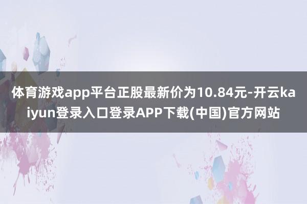 体育游戏app平台正股最新价为10.84元-开云kaiyun登录入口登录APP下载(中国)官方网站