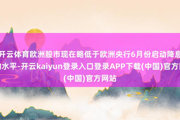 开云体育欧洲股市现在略低于欧洲央行6月份启动降息时的水平-开云kaiyun登录入口登录APP下载(中国)官方网站