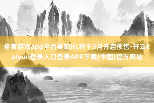 体育游戏app平台昊铂HL将于3月开启预售-开云kaiyun登录入口登录APP下载(中国)官方网站