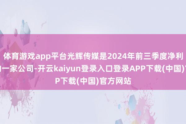 体育游戏app平台光辉传媒是2024年前三季度净利润最高的一家公司-开云kaiyun登录入口登录APP下载(中国)官方网站